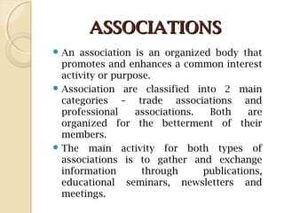 ASSOCIATIONSASSOCIATIONS
 An association is an organized body that
promotes and enhances a common interest
activity or purpose.
 Association are classified into 2 main
categories – trade associations and
professional associations. Both are
organized for the betterment of their
members.
 The main activity for both types of
associations is to gather and exchange
information through publications,
educational seminars, newsletters and
meetings.
 