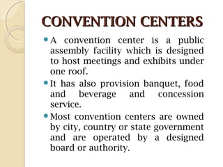 CONVENTION CENTERSCONVENTION CENTERS
A convention center is a public
assembly facility which is designed
to host meetings and exhibits under
one roof.
It has also provision banquet, food
and beverage and concession
service.
Most convention centers are owned
by city, country or state government
and are operated by a designed
board or authority.
 