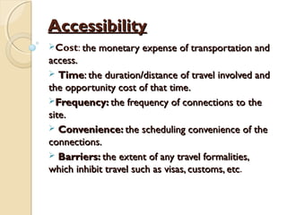 AccessibilityAccessibility
Cost: the monetary expense of transportation andthe monetary expense of transportation and
access.access.
 TimeTime: the duration/distance of travel involved and: the duration/distance of travel involved and
the opportunity cost of that time.the opportunity cost of that time.
Frequency:Frequency: the frequency of connections to thethe frequency of connections to the
site.site.
 Convenience:Convenience: the scheduling convenience of thethe scheduling convenience of the
connections.connections.
 Barriers:Barriers: the extent of any travel formalities,the extent of any travel formalities,
which inhibit travel such as visas, customs, etcwhich inhibit travel such as visas, customs, etc.
 