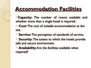Accommodation FacilitiesAccommodation Facilities
Capacity:Capacity: The number of rooms available andThe number of rooms available and
whether more than a single hotel is required.whether more than a single hotel is required.
 Cost:Cost: The cost of suitable accommodation at theThe cost of suitable accommodation at the
site.site.
 Service:Service: The perception of standards of service.The perception of standards of service.
 Security:Security: The extent to which the hotels provideThe extent to which the hotels provide
safe and secure environment.safe and secure environment.
 AvailabilityAvailability:Are the facilities available when:Are the facilities available when
required?required?
 