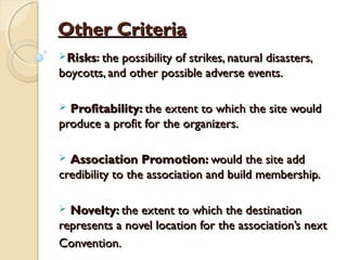 Other CriteriaOther Criteria
RisksRisks: the possibility of strikes, natural disasters,the possibility of strikes, natural disasters,
boycotts, and other possible adverse events.boycotts, and other possible adverse events.
 Profitability:Profitability: the extent to which the site wouldthe extent to which the site would
produce a profit for the organizers.produce a profit for the organizers.
 Association Promotion:Association Promotion: would the site addwould the site add
credibility to the association and build membership.credibility to the association and build membership.
 Novelty:Novelty: the extent to which the destinationthe extent to which the destination
represents a novel location for the association’s nextrepresents a novel location for the association’s next
Convention.Convention.
 