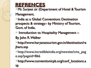 REFRENCESREFRENCES
Mr. Surjeet sir (Department of Hotel & TourismMr. Surjeet sir (Department of Hotel & Tourism
Management.Management.
India as a Global Conventions DestinationIndia as a Global Conventions Destination
prospects & strategy:- by Ministry of Tourism,prospects & strategy:- by Ministry of Tourism,
Govt. of India.Govt. of India.
 Introduction to Hospitality Management :-Introduction to Hospitality Management :-
By John R.WalkerBy John R.Walker
http://www.haryanatourism.gov.in/destination/rahttp://www.haryanatourism.gov.in/destination/ra
jhans.aspjhans.asp
http://www.incredibleindia.org/newsite/cms_paghttp://www.incredibleindia.org/newsite/cms_pag
e.asp?pageid=866e.asp?pageid=866
http://www.conventionicpb.org/conf_locations.ahttp://www.conventionicpb.org/conf_locations.a
spsp
 