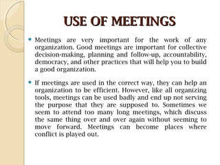 USE OF MEETINGSUSE OF MEETINGS
 Meetings are very important for the work of any
organization. Good meetings are important for collective
decision-making, planning and follow-up, accountability,
democracy, and other practices that will help you to build
a good organization.
 If meetings are used in the correct way, they can help an
organization to be efficient. However, like all organizing
tools, meetings can be used badly and end up not serving
the purpose that they are supposed to. Sometimes we
seem to attend too many long meetings, which discuss
the same thing over and over again without seeming to
move forward. Meetings can become places where
conflict is played out.
 