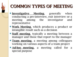 COMMON TYPES OF MEETINGCOMMON TYPES OF MEETING
Investigative Meeting, generally when
conducting a pre-interview, exit interview or a
meeting among the investigator and
representative
Work Meeting, which produces a product or
intangible result such as a decision
Staff meeting, typically a meeting between a
manager and those that report to the manager
Team meeting, a meeting among colleagues
working on various aspects of a team project
Ad-hoc meeting, a meeting called for a
special purpose
 