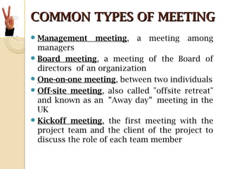 COMMON TYPES OF MEETINGCOMMON TYPES OF MEETING
Management meeting, a meeting among
managers
Board meeting, a meeting of the Board of
directors of an organization
One-on-one meeting, between two individuals
Off-site meeting, also called "offsite retreat"
and known as an ”Away day” meeting in the
UK
Kickoff meeting, the first meeting with the
project team and the client of the project to
discuss the role of each team member
 