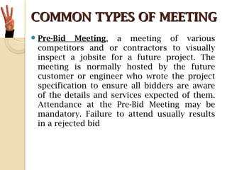 COMMON TYPES OF MEETINGCOMMON TYPES OF MEETING
Pre-Bid Meeting, a meeting of various
competitors and or contractors to visually
inspect a jobsite for a future project. The
meeting is normally hosted by the future
customer or engineer who wrote the project
specification to ensure all bidders are aware
of the details and services expected of them.
Attendance at the Pre-Bid Meeting may be
mandatory. Failure to attend usually results
in a rejected bid
 