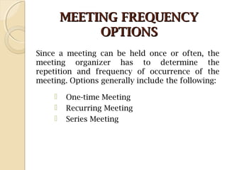MEETING FREQUENCYMEETING FREQUENCY
OPTIONSOPTIONS
Since a meeting can be held once or often, the
meeting organizer has to determine the
repetition and frequency of occurrence of the
meeting. Options generally include the following:
 One-time Meeting
 Recurring Meeting  
 Series Meeting
 