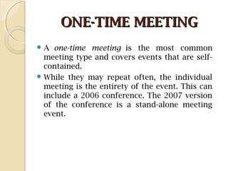 ONE-TIME MEETINGONE-TIME MEETING
 A one-time meeting is the most common
meeting type and covers events that are self-
contained.
 While they may repeat often, the individual
meeting is the entirety of the event. This can
include a 2006 conference. The 2007 version
of the conference is a stand-alone meeting
event.
 