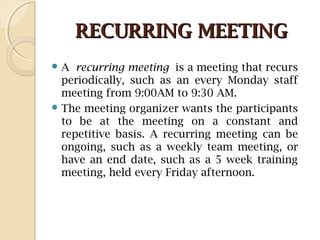 RECURRING MEETINGRECURRING MEETING
 A recurring meeting is a meeting that recurs
periodically, such as an every Monday staff
meeting from 9:00AM to 9:30 AM.
 The meeting organizer wants the participants
to be at the meeting on a constant and
repetitive basis. A recurring meeting can be
ongoing, such as a weekly team meeting, or
have an end date, such as a 5 week training
meeting, held every Friday afternoon.
 