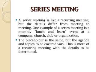 SERIES MEETINGSERIES MEETING
 A series meeting is like a recurring meeting,
but the details differ from meeting to
meeting. One example of a series meeting is a
monthly "lunch and learn" event at a
company, church, club or organization.
 The placeholder is the same, but the agenda
and topics to be covered vary. This is more of
a recurring meeting with the details to be
determined.
 