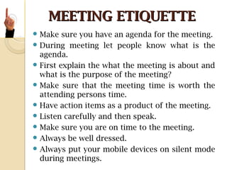 MEETING ETIQUETTEMEETING ETIQUETTE
 Make sure you have an agenda for the meeting.
 During meeting let people know what is the
agenda.
 First explain the what the meeting is about and
what is the purpose of the meeting?
 Make sure that the meeting time is worth the
attending persons time.
 Have action items as a product of the meeting.
 Listen carefully and then speak.
 Make sure you are on time to the meeting.
 Always be well dressed.
 Always put your mobile devices on silent mode
during meetings.
 