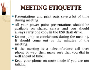 MEETING ETIQUETTEMEETING ETIQUETTE
 Presentations and print outs save a lot of time
during meeting.
 All your power point presentations should be
available on shared server and you should
always carry one copy in the USB flash drive.
 Do not jump to conclusions during the meeting.
It should come out as the minutes of the
meeting.
 If the meeting is a teleconference call over
phone or web, then make sure that you dial in
well ahead of time.
 Keep your phone on mute mode if you are not
talking.
 