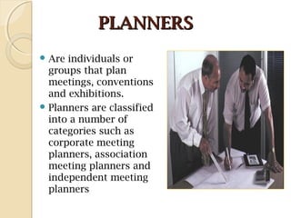 PLANNERSPLANNERS
 Are individuals or
groups that plan
meetings, conventions
and exhibitions.
 Planners are classified
into a number of
categories such as
corporate meeting
planners, association
meeting planners and
independent meeting
planners
 