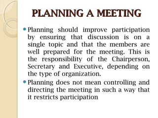 PLANNING A MEETINGPLANNING A MEETING
Planning should improve participation
by ensuring that discussion is on a
single topic and that the members are
well prepared for the meeting. This is
the responsibility of the Chairperson,
Secretary and Executive, depending on
the type of organization.
Planning does not mean controlling and
directing the meeting in such a way that
it restricts participation
 