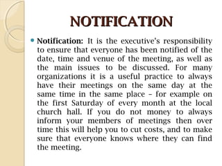 NOTIFICATIONNOTIFICATION
 Notification: It is the executive’s responsibility
to ensure that everyone has been notified of the
date, time and venue of the meeting, as well as
the main issues to be discussed. For many
organizations it is a useful practice to always
have their meetings on the same day at the
same time in the same place – for example on
the first Saturday of every month at the local
church hall. If you do not money to always
inform your members of meetings then over
time this will help you to cut costs, and to make
sure that everyone knows where they can find
the meeting.
 