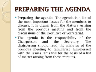 PREPARING THE AGENDAPREPARING THE AGENDA
 Preparing the agenda: The agenda is a list of
the most important issues for the members to
discuss. It is drawn from the Matters Arising
from the previous meeting and from the
discussions of the Executive or Secretariat.
 The agenda is the responsibility of the
Chairperson and the Secretary. The
chairperson should read the minutes of the
previous meeting to familiarize him/herself
with the issues. This will for the basis of a list
of matter arising from these minutes.
 