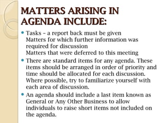 MATTERS ARISING INMATTERS ARISING IN
AGENDA INCLUDE:AGENDA INCLUDE:
 Tasks – a report back must be given
Matters for which further information was
required for discussion
Matters that were deferred to this meeting
 There are standard items for any agenda. These
items should be arranged in order of priority and
time should be allocated for each discussion.
Where possible, try to familiarize yourself with
each area of discussion.
 An agenda should include a last item known as
General or Any Other Business to allow
individuals to raise short items not included on
the agenda.
 