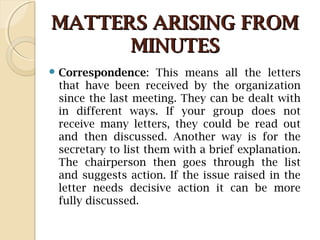 MATTERS ARISING FROMMATTERS ARISING FROM
MINUTESMINUTES
 Correspondence: This means all the letters
that have been received by the organization
since the last meeting. They can be dealt with
in different ways. If your group does not
receive many letters, they could be read out
and then discussed. Another way is for the
secretary to list them with a brief explanation.
The chairperson then goes through the list
and suggests action. If the issue raised in the
letter needs decisive action it can be more
fully discussed.
 