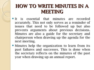 HOW TO WRITE MINUTES IN AHOW TO WRITE MINUTES IN A
MEETINGMEETING
 It is essential that minutes are recorded
accurately. This not only serves as a reminder of
issues that need to be followed up but also
prevents arguments about previous decisions.
Minutes are also a guide for the secretary and
chairperson when drawing up the agenda for the
next meeting.
 Minutes help the organization to learn from its
past failures and successes. This is done when
the secretary reflects on the minutes of the past
year when drawing up an annual report.
 
