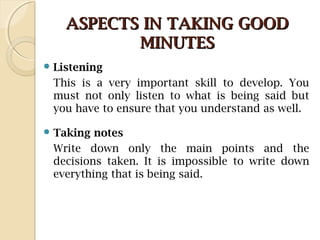 ASPECTS IN TAKING GOODASPECTS IN TAKING GOOD
MINUTESMINUTES
 Listening
This is a very important skill to develop. You
must not only listen to what is being said but
you have to ensure that you understand as well.
 Taking notes
Write down only the main points and the
decisions taken. It is impossible to write down
everything that is being said.
 