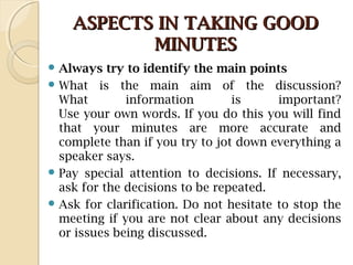 ASPECTS IN TAKING GOODASPECTS IN TAKING GOOD
MINUTESMINUTES
 Always try to identify the main points
 What is the main aim of the discussion?
What information is important?
Use your own words. If you do this you will find
that your minutes are more accurate and
complete than if you try to jot down everything a
speaker says.
 Pay special attention to decisions. If necessary,
ask for the decisions to be repeated.
 Ask for clarification. Do not hesitate to stop the
meeting if you are not clear about any decisions
or issues being discussed.
 
