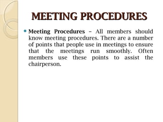 MEETING PROCEDURESMEETING PROCEDURES
 Meeting Procedures – All members should
know meeting procedures. There are a number
of points that people use in meetings to ensure
that the meetings run smoothly. Often
members use these points to assist the
chairperson.
 