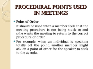 PROCEDURAL POINTS USEDPROCEDURAL POINTS USED
IN MEETINGSIN MEETINGS
 Point of Order:
It should be used when a member feels that the
meeting procedure is not being stuck to and
s/he wants the meeting to return to the correct
procedure or order.
 For example, when an individual is speaking
totally off the point, another member might
ask on a point of order for the speaker to stick
to the agenda.
 