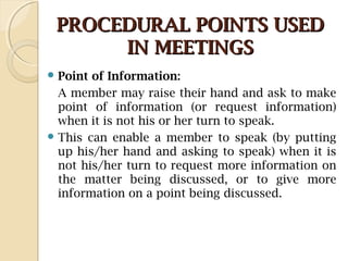 PROCEDURAL POINTS USEDPROCEDURAL POINTS USED
IN MEETINGSIN MEETINGS
 Point of Information:
A member may raise their hand and ask to make
point of information (or request information)
when it is not his or her turn to speak.
 This can enable a member to speak (by putting
up his/her hand and asking to speak) when it is
not his/her turn to request more information on
the matter being discussed, or to give more
information on a point being discussed.
 
