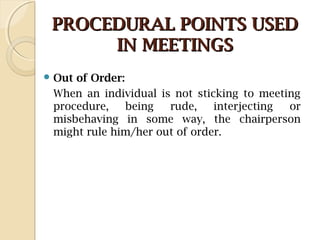 PROCEDURAL POINTS USEDPROCEDURAL POINTS USED
IN MEETINGSIN MEETINGS
 Out of Order:
When an individual is not sticking to meeting
procedure, being rude, interjecting or
misbehaving in some way, the chairperson
might rule him/her out of order.
 