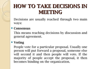 HOW TO TAKE DECISIONS INHOW TO TAKE DECISIONS IN
MEETINGMEETING
Decisions are usually reached through two main
ways:
 Consensus
This means reaching decisions by discussion and
general agreement.
 Voting
People vote for a particular proposal. Usually one
person will put forward a proposal, someone else
will second it and then people will vote. If the
majority of people accept the proposal, it then
becomes binding on the organization.
 