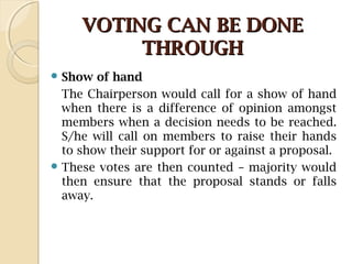 VOTING CAN BE DONEVOTING CAN BE DONE
THROUGHTHROUGH
 Show of hand
The Chairperson would call for a show of hand
when there is a difference of opinion amongst
members when a decision needs to be reached.
S/he will call on members to raise their hands
to show their support for or against a proposal.
 These votes are then counted – majority would
then ensure that the proposal stands or falls
away.
 