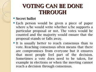 VOTING CAN BE DONEVOTING CAN BE DONE
THROUGHTHROUGH
 Secret ballot
 Each person would be given a piece of paper
where s/he would write whether s/he supports a
particular proposal or not. The votes would be
counted and the majority would ensure that the
proposal stands or falls away.
 It is usually better to reach consensus than to
vote. Reaching consensus often means that there
are compromises from everyone but it ensures
that most people feel part of the decision.
Sometimes a vote does need to be taken, for
example in elections or when the meeting cannot
reach a decision through consensus.
 