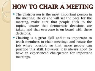 HOW TO CHAIR A MEETINGHOW TO CHAIR A MEETING
 The chairperson is the most important person in
the meeting. He or she will set the pace for the
meeting, make sure that people stick to the
topics, ensure that democratic decisions are
taken, and that everyone is on board with these
decisions.
 Chairing is a great skill and it is important to
teach members to chair meetings and rotate the
job where possible so that more people can
practice this skill. However, it is always good to
have an experienced chairperson for important
meetings.
 