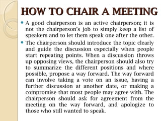 HOW TO CHAIR A MEETINGHOW TO CHAIR A MEETING
 A good chairperson is an active chairperson; it is
not the chairperson’s job to simply keep a list of
speakers and to let them speak one after the other.
 The chairperson should introduce the topic clearly
and guide the discussion especially when people
start repeating points. When a discussion throws
up opposing views, the chairperson should also try
to summarize the different positions and where
possible, propose a way forward. The way forward
can involve taking a vote on an issue, having a
further discussion at another date, or making a
compromise that most people may agree with. The
chairperson should ask for agreement from the
meeting on the way forward, and apologize to
those who still wanted to speak.
 