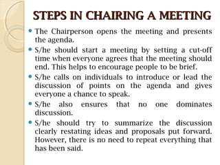STEPS IN CHAIRING A MEETINGSTEPS IN CHAIRING A MEETING
 The Chairperson opens the meeting and presents
the agenda.
 S/he should start a meeting by setting a cut-off
time when everyone agrees that the meeting should
end. This helps to encourage people to be brief.
 S/he calls on individuals to introduce or lead the
discussion of points on the agenda and gives
everyone a chance to speak.
 S/he also ensures that no one dominates
discussion.
 S/he should try to summarize the discussion
clearly restating ideas and proposals put forward.
However, there is no need to repeat everything that
has been said.
 