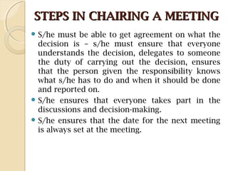 STEPS IN CHAIRING A MEETINGSTEPS IN CHAIRING A MEETING
 S/he must be able to get agreement on what the
decision is – s/he must ensure that everyone
understands the decision, delegates to someone
the duty of carrying out the decision, ensures
that the person given the responsibility knows
what s/he has to do and when it should be done
and reported on.
 S/he ensures that everyone takes part in the
discussions and decision-making.
 S/he ensures that the date for the next meeting
is always set at the meeting.
 