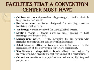  Conference room –Room that is big enough to hold a relatively
large number of people.
 Break-out room – Room designed for working sessions
involving small groups.
 VIP lounge – Room reserved for distinguished guests.
 Meeting rooms – Rooms used by small groups to hold
meetings and discussions.
 Management office – Office occupied by the person who
manages the convention center’s various services.
 Administrative offices – Rooms where tasks related to the
management of the convention center are carried out.
 Simultaneous interpretation booth –Room set aside for
interpreters, who provide an oral translation of a conference.
 Control room –Room equipped to control sound, lighting and
projection.
FACILITIES THAT A CONVENTIONFACILITIES THAT A CONVENTION
CENTER MUST HACENTER MUST HAVEVE
 