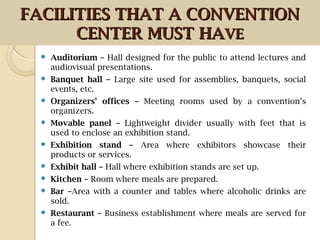  Auditorium – Hall designed for the public to attend lectures and
audiovisual presentations.
 Banquet hall – Large site used for assemblies, banquets, social
events, etc.
 Organizers’ offices – Meeting rooms used by a convention’s
organizers.
 Movable panel – Lightweight divider usually with feet that is
used to enclose an exhibition stand.
 Exhibition stand – Area where exhibitors showcase their
products or services.
 Exhibit hall – Hall where exhibition stands are set up.
 Kitchen – Room where meals are prepared.
 Bar –Area with a counter and tables where alcoholic drinks are
sold.
 Restaurant – Business establishment where meals are served for
a fee.
FACILITIES THAT A CONVENTIONFACILITIES THAT A CONVENTION
CENTER MUST HACENTER MUST HAVEVE
 