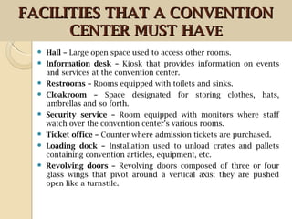  Hall – Large open space used to access other rooms.
 Information desk – Kiosk that provides information on events
and services at the convention center.
 Restrooms – Rooms equipped with toilets and sinks.
 Cloakroom – Space designated for storing clothes, hats,
umbrellas and so forth.
 Security service – Room equipped with monitors where staff
watch over the convention center’s various rooms.
 Ticket office – Counter where admission tickets are purchased.
 Loading dock – Installation used to unload crates and pallets
containing convention articles, equipment, etc.
 Revolving doors – Revolving doors composed of three or four
glass wings that pivot around a vertical axis; they are pushed
open like a turnstile.
FACILITIES THAT A CONVENTIONFACILITIES THAT A CONVENTION
CENTER MUST HACENTER MUST HAVEVE
 