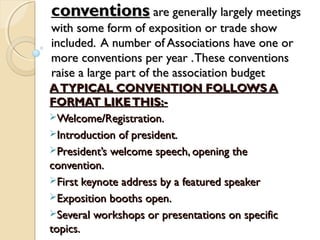 conventionsonventions are generally largely meetingsare generally largely meetings
with some form of exposition or trade showwith some form of exposition or trade show
included. A number of Associations have one orincluded. A number of Associations have one or
more conventions per year .These conventionsmore conventions per year .These conventions
raise a large part of the association budgetraise a large part of the association budget
ATYPICAL CONVENTION FOLLOWS AATYPICAL CONVENTION FOLLOWS A
FORMAT LIKETHIS:-FORMAT LIKETHIS:-
Welcome/Registration.Welcome/Registration.
Introduction of president.Introduction of president.
President’s welcome speech, opening thePresident’s welcome speech, opening the
convention.convention.
First keynote address by a featured speakerFirst keynote address by a featured speaker
Exposition booths open.Exposition booths open.
Several workshops or presentations on specificSeveral workshops or presentations on specific
topics.topics.
 