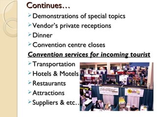 Continues…Continues…
Demonstrations of special topicsDemonstrations of special topics
Vendor’s private receptionsVendor’s private receptions
DinnerDinner
Convention centre closesConvention centre closes
Convention services for incoming touristConvention services for incoming tourist
TransportationTransportation
Hotels & MotelsHotels & Motels
RestaurantsRestaurants
AttractionsAttractions
Suppliers & etc….Suppliers & etc….
 