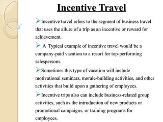 Incentive TravelIncentive Travel
Incentive travel refers to the segment of business travelIncentive travel refers to the segment of business travel
that uses the allure of a trip as an incentive or reward forthat uses the allure of a trip as an incentive or reward for
achievement.achievement.
 A Typical example of incentive travel would be aA Typical example of incentive travel would be a
company-paid vacation to a resort for top-performingcompany-paid vacation to a resort for top-performing
salespersons.salespersons.
Sometimes this type of vacation will includeSometimes this type of vacation will include
motivational seminars, morale-building activities, and othermotivational seminars, morale-building activities, and other
activities that build upon a gathering of employees.activities that build upon a gathering of employees.
Incentive trips also can include business-related groupIncentive trips also can include business-related group
activities, such as the introduction of new products oractivities, such as the introduction of new products or
promotional campaigns, or training programs forpromotional campaigns, or training programs for
employeesemployees..
 