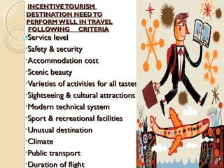 INCENTIVETOURISMINCENTIVETOURISM
DESTINATION NEEDTODESTINATION NEEDTO
PERFORMWELL INTRAVELPERFORMWELL INTRAVEL
FOLLOWING CRITERIAFOLLOWING CRITERIA
•Service levelService level
•Safety & securitySafety & security
•Accommodation costAccommodation cost
•Scenic beautyScenic beauty
•Varieties of activities for all tastesVarieties of activities for all tastes
•Sightseeing & cultural attractionsSightseeing & cultural attractions
•Modern technical systemModern technical system
•Sport & recreational facilitiesSport & recreational facilities
•Unusual destinationUnusual destination
•ClimateClimate
•Public transportPublic transport
•Duration of flightDuration of flight
 