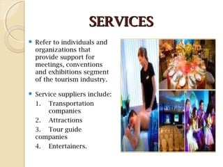 SERVICESSERVICES
 Refer to individuals and
organizations that
provide support for
meetings, conventions
and exhibitions segment
of the tourism industry.
 Service suppliers include:
1. Transportation
companies
2. Attractions
3. Tour guide
companies
4. Entertainers.
 
