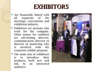 EXHIBITORSEXHIBITORS
 Are financially linked with
all segments of the
meetings, conventions and
exhibition industry.
 Exhibitors are persons who
work for the company.
Other names for exhibitor
are advertising director,
communication director or
director of marketing who
is involved with the
corporate exhibit program.
 The main aim of exhibitors
is to introduce their
products, both new and
old, to an interested
audience.
 