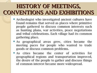 HISTORY OF MEETINGS,HISTORY OF MEETINGS,
CONVENTIONS AND EXHIBITIONSCONVENTIONS AND EXHIBITIONS
 Archeologist who investigated ancient cultures have
found remains that served as places where primitive
people gathered to discuss common interests such
as hunting plans, war activities, peace negotiations
and tribal celebrations. Each village had its common
gathering place.
 As geographical areas grew, cities became the
meeting paces for people who wanted to trade
goods or discuss common problems.
 As cities became the center of activities for
geographical regions and transportation improved,
the desire of the people to gather and discuss things
of common interest became more widespread.
 