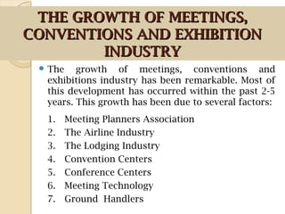 THE GROWTH OF MEETINGS,THE GROWTH OF MEETINGS,
CONVENTIONS AND EXHIBITIONCONVENTIONS AND EXHIBITION
INDUSTRYINDUSTRY
 The growth of meetings, conventions and
exhibitions industry has been remarkable. Most of
this development has occurred within the past 2-5
years. This growth has been due to several factors:
1. Meeting Planners Association
2. The Airline Industry
3. The Lodging Industry
4. Convention Centers
5. Conference Centers
6. Meeting Technology
7. Ground Handlers
 