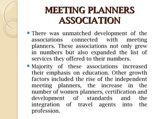 MEETING PLANNERSMEETING PLANNERS
ASSOCIATIONASSOCIATION
 There was unmatched development of the
associations connected with meeting
planners. These associations not only grew
in numbers but also expanded the list of
services they offered to their numbers.
 Majority of these associations increased
their emphasis on education. Other growth
factors included the rise of the independent
meeting planners, the increase in the
number of women planners, certification and
development of standards and the
integration of travel agents into the
profession.
 
