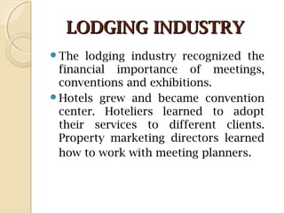 LODGING INDUSTRYLODGING INDUSTRY
The lodging industry recognized the
financial importance of meetings,
conventions and exhibitions.
Hotels grew and became convention
center. Hoteliers learned to adopt
their services to different clients.
Property marketing directors learned
how to work with meeting planners.
 