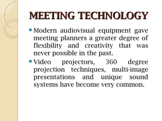 MEETING TECHNOLOGYMEETING TECHNOLOGY
Modern audiovisual equipment gave
meeting planners a greater degree of
flexibility and creativity that was
never possible in the past.
Video projectors, 360 degree
projection techniques, multi-image
presentations and unique sound
systems have become very common.
 